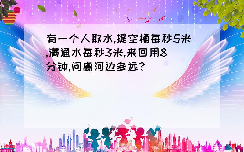 有一个人取水,提空桶每秒5米,满通水每秒3米,来回用8 分钟,问离河边多远?