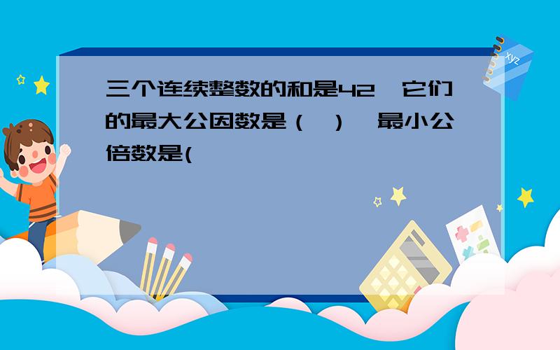 三个连续整数的和是42,它们的最大公因数是（ ）,最小公倍数是(