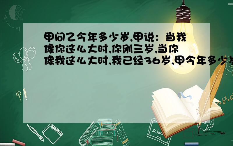 甲问乙今年多少岁,甲说：当我像你这么大时,你刚三岁,当你像我这么大时,我已经36岁,甲今年多少岁?