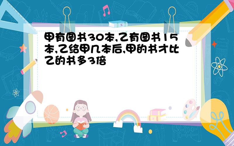 甲有图书30本,乙有图书15本,乙给甲几本后,甲的书才比乙的书多3倍