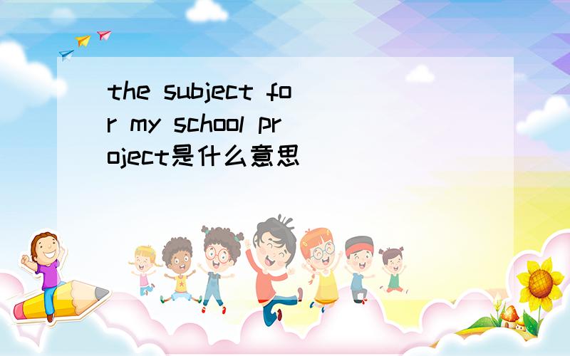 the subject for my school project是什么意思