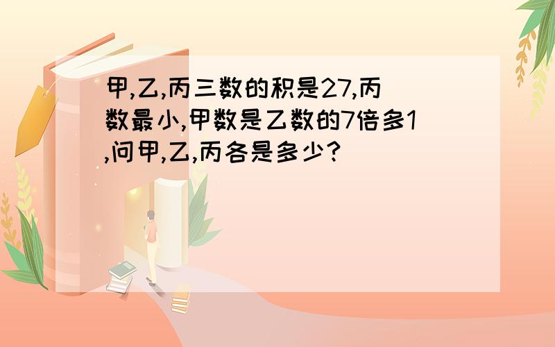 甲,乙,丙三数的积是27,丙数最小,甲数是乙数的7倍多1,问甲,乙,丙各是多少?