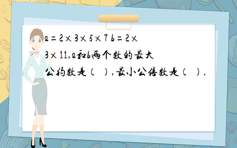 a=2×3×5×7 b=2×3×11,a和b两个数的最大公约数是（ ）,最小公倍数是（ ）.