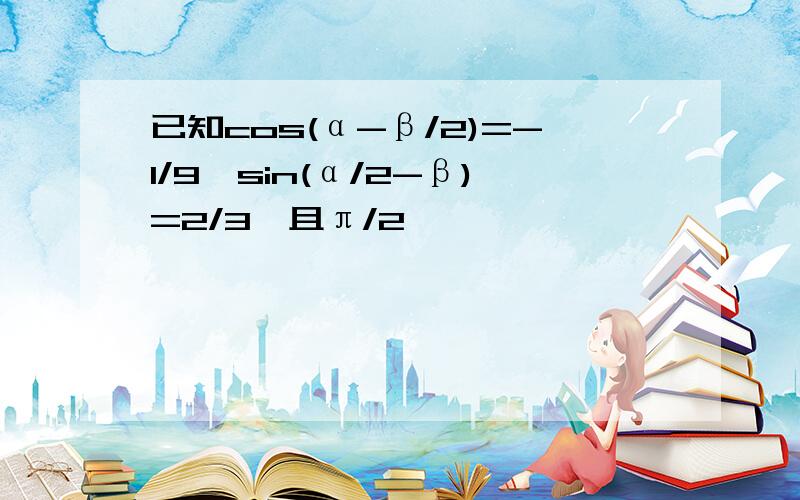 已知cos(α-β/2)=-1/9,sin(α/2-β)=2/3,且π/2
