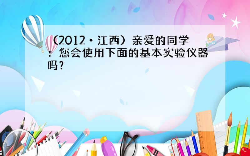 （2012•江西）亲爱的同学：您会使用下面的基本实验仪器吗？