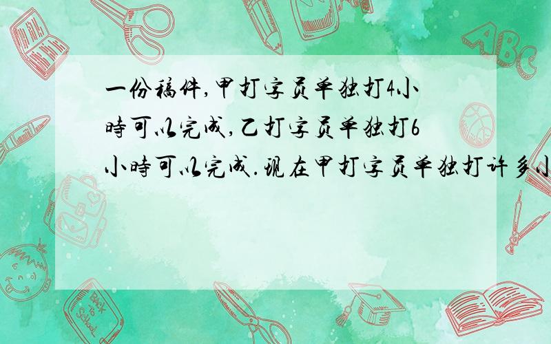 一份稿件,甲打字员单独打4小时可以完成,乙打字员单独打6小时可以完成.现在甲打字员单独打许多小时后,由