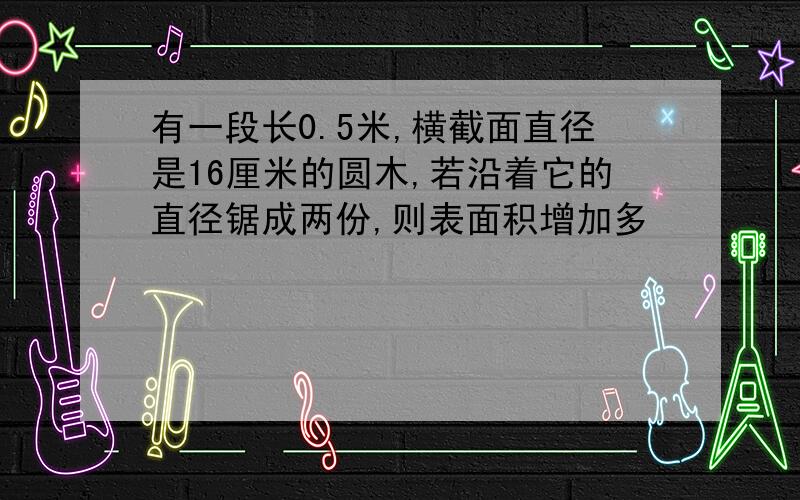 有一段长0.5米,横截面直径是16厘米的圆木,若沿着它的直径锯成两份,则表面积增加多