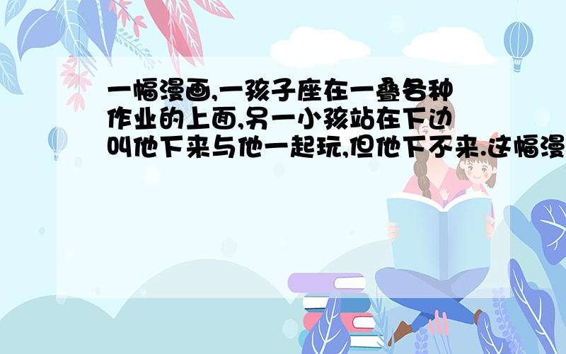 一幅漫画,一孩子座在一叠各种作业的上面,另一小孩站在下边叫他下来与他一起玩,但他下不来.这幅漫画的