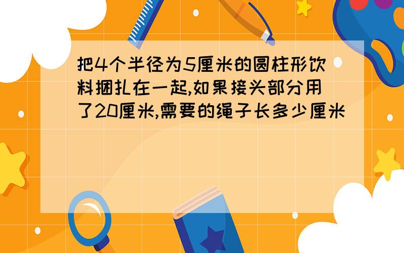 把4个半径为5厘米的圆柱形饮料捆扎在一起,如果接头部分用了20厘米,需要的绳子长多少厘米