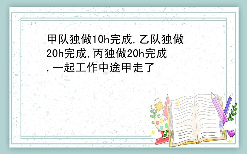 甲队独做10h完成,乙队独做20h完成,丙独做20h完成,一起工作中途甲走了