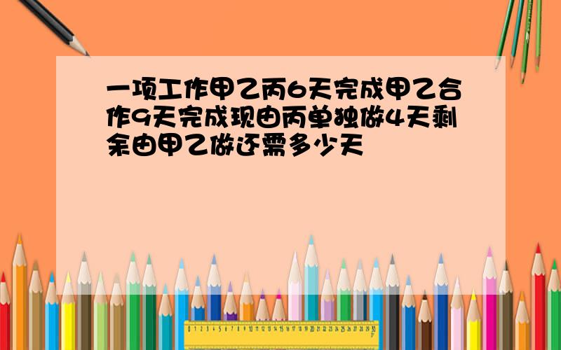 一项工作甲乙丙6天完成甲乙合作9天完成现由丙单独做4天剩余由甲乙做还需多少天