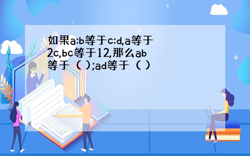 如果a:b等于c:d,a等于2c,bc等于12,那么ab等于（ );ad等于（ )