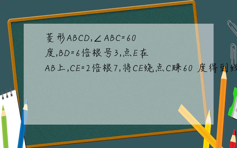 菱形ABCD,∠ABC=60度,BD=6倍根号3,点E在AB上,CE=2倍根7,将CE绕点C赚60 度得到线段交BD与点