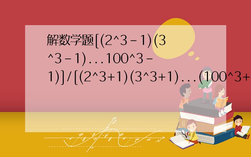 解数学题[(2^3-1)(3^3-1)...100^3-1)]/[(2^3+1)(3^3+1)...(100^3+1)]