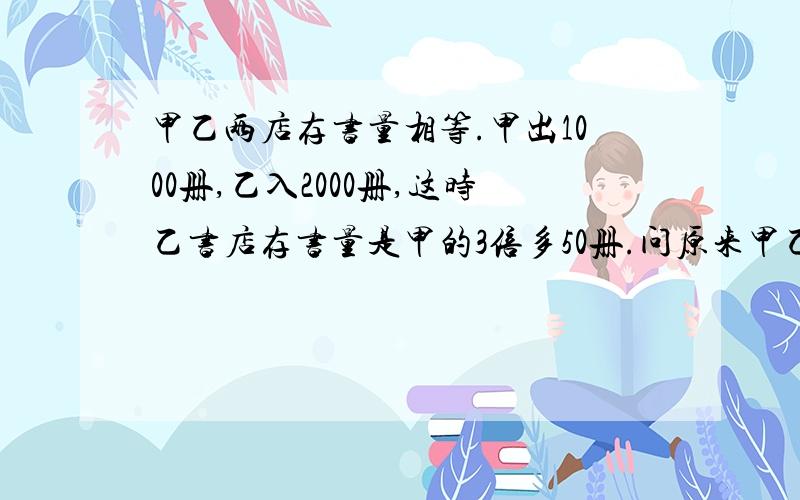 甲乙两店存书量相等.甲出1000册,乙入2000册,这时乙书店存书量是甲的3倍多50册.问原来甲乙的存书量.