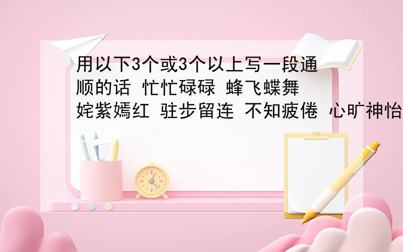 用以下3个或3个以上写一段通顺的话 忙忙碌碌 蜂飞蝶舞 姹紫嫣红 驻步留连 不知疲倦 心旷神怡