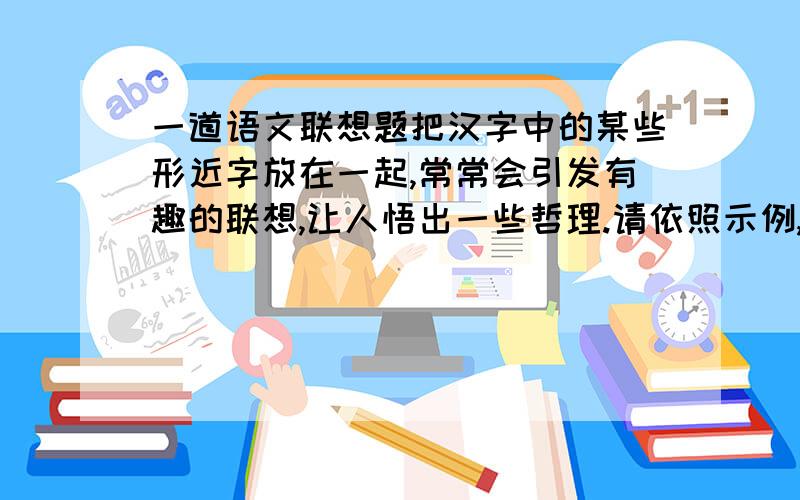 一道语文联想题把汉字中的某些形近字放在一起,常常会引发有趣的联想,让人悟出一些哲理.请依照示例,发挥想象,写出一句有哲理