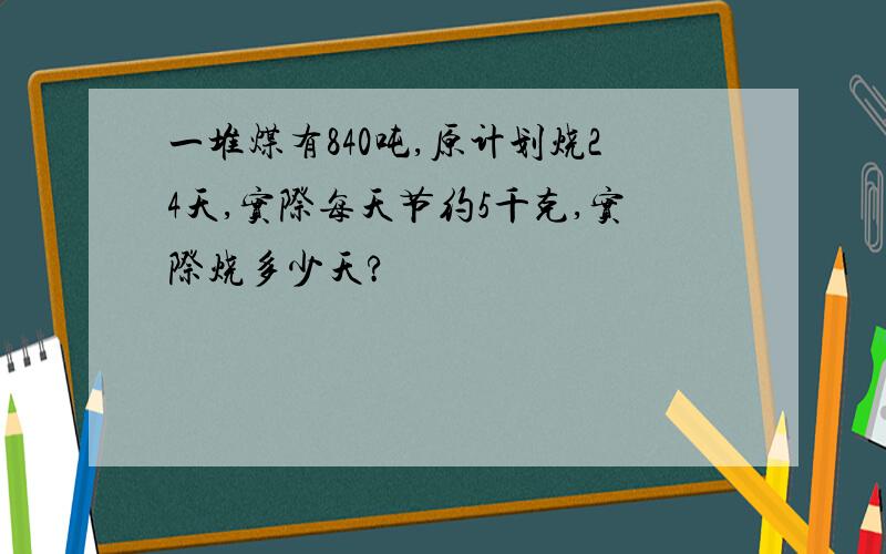 一堆煤有840吨,原计划烧24天,实际每天节约5千克,实际烧多少天?