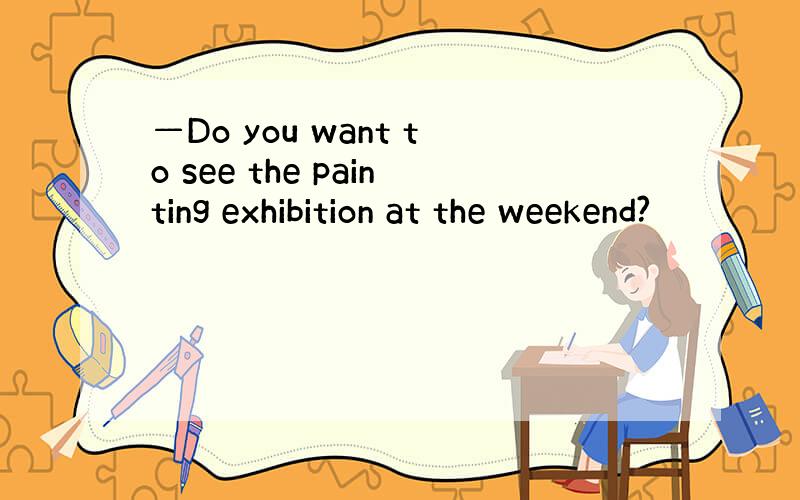 —Do you want to see the painting exhibition at the weekend?