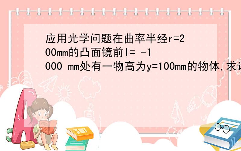 应用光学问题在曲率半经r=200mm的凸面镜前l= -1000 mm处有一物高为y=100mm的物体,求该物体 经球面镜