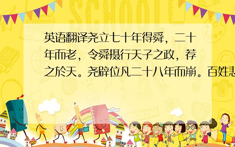 英语翻译尧立七十年得舜，二十年而老，令舜摄行天子之政，荐之於天。尧辟位凡二十八年而崩。百姓悲哀，如丧父母。三年，四方莫举