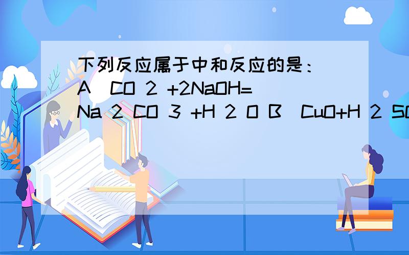 下列反应属于中和反应的是： A．CO 2 +2NaOH=Na 2 CO 3 +H 2 O B．CuO+H 2 SO 4