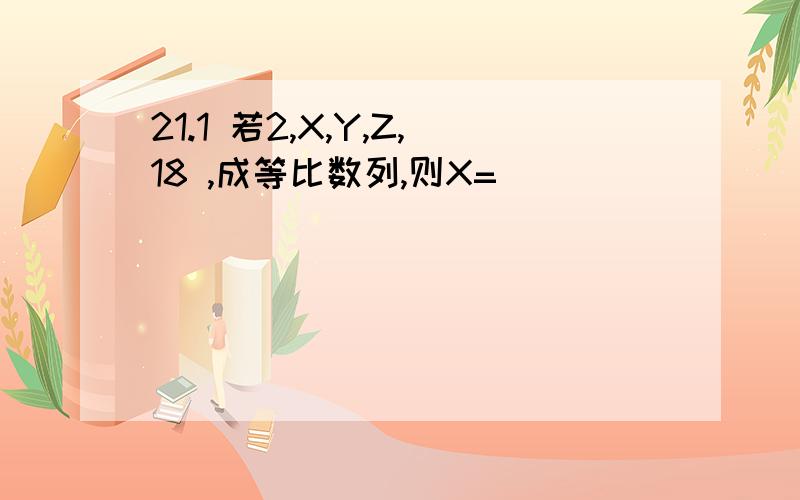 21.1 若2,X,Y,Z,18 ,成等比数列,则X=