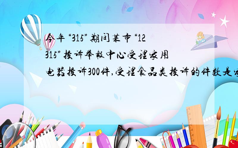 今年“315”期间某市“12315”投诉举报中心受理家用电器投诉300件,受理食品类投诉的件数是家用电器类的