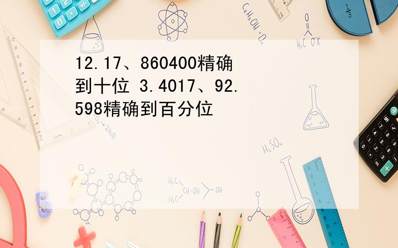 12.17、860400精确到十位 3.4017、92.598精确到百分位