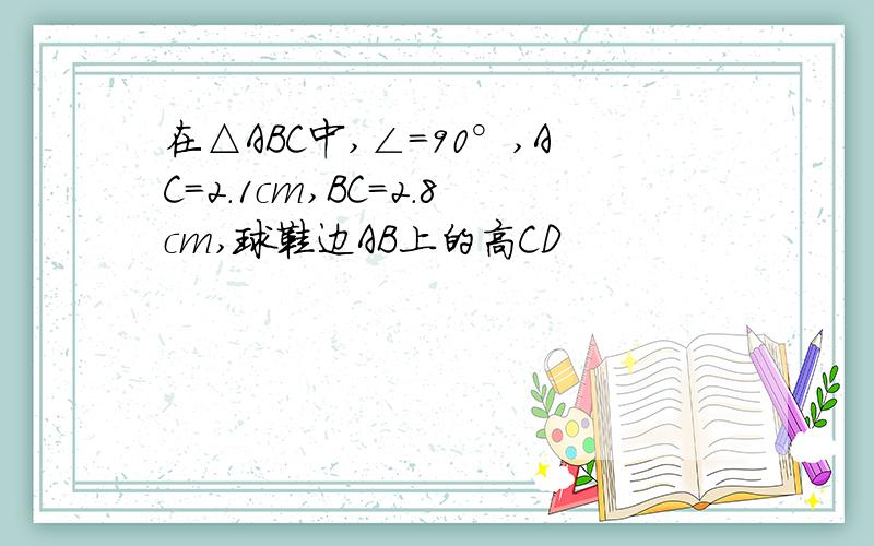 在△ABC中,∠=90°,AC=2.1cm,BC=2.8cm,球鞋边AB上的高CD