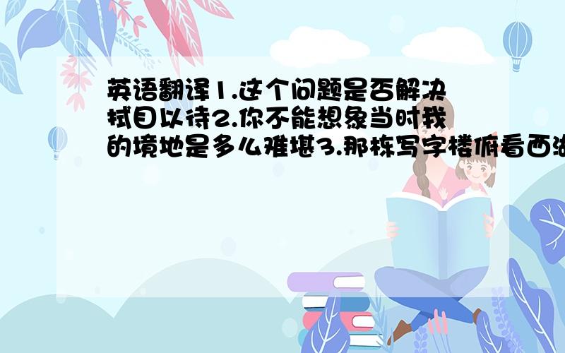 英语翻译1.这个问题是否解决拭目以待2.你不能想象当时我的境地是多么难堪3.那栋写字楼俯看西湖……4.你说的对,但是忽略