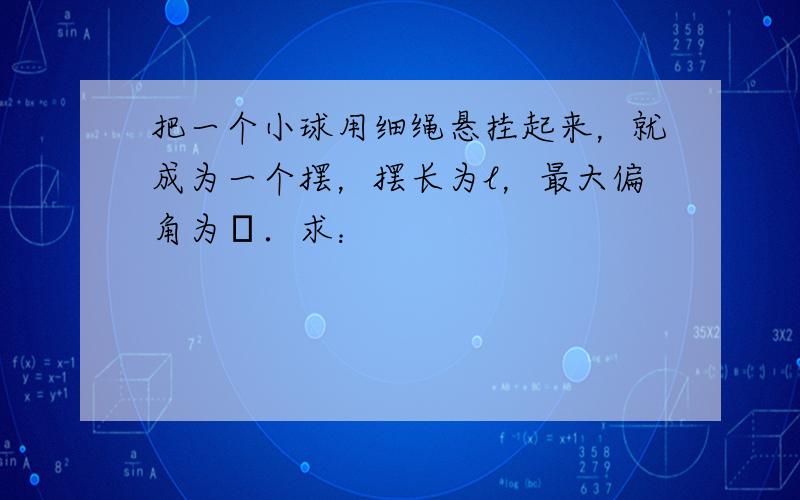 把一个小球用细绳悬挂起来，就成为一个摆，摆长为l，最大偏角为θ．求：