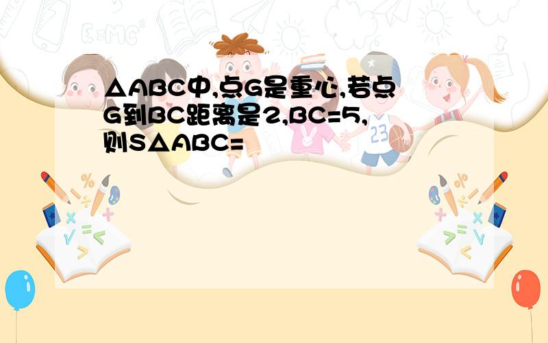 △ABC中,点G是重心,若点G到BC距离是2,BC=5,则S△ABC=