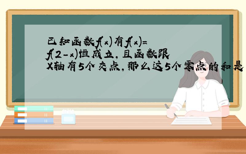 已知函数f(x)有f(x)=f(2-x)恒成立,且函数跟X轴有5个交点,那么这5个零点的和是多少