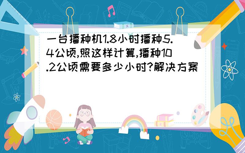 一台播种机1.8小时播种5.4公顷,照这样计算,播种10.2公顷需要多少小时?解决方案