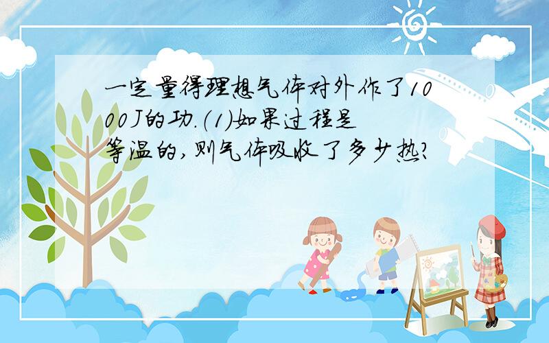 一定量得理想气体对外作了1000J的功.（1）如果过程是等温的,则气体吸收了多少热?