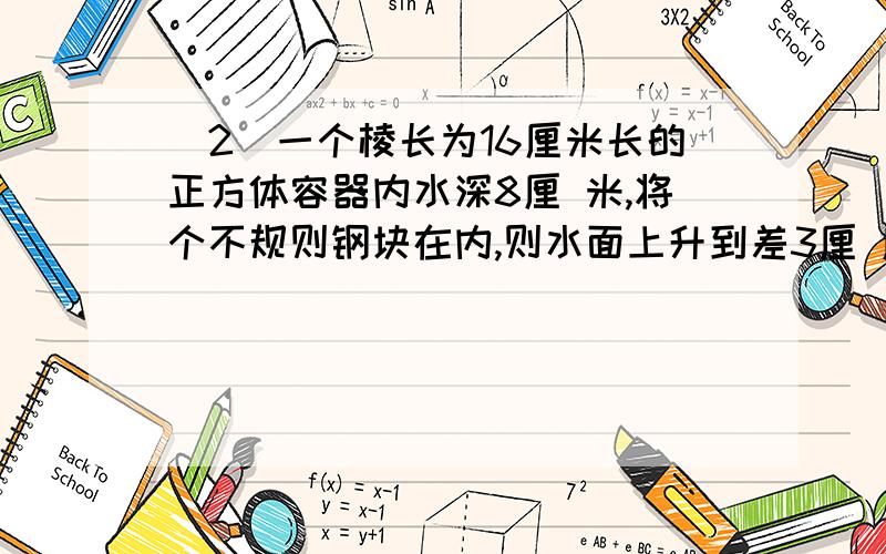 (2)一个棱长为16厘米长的正方体容器内水深8厘 米,将个不规则钢块在内,则水面上升到差3厘 厘米与容器口平.这个钢块的