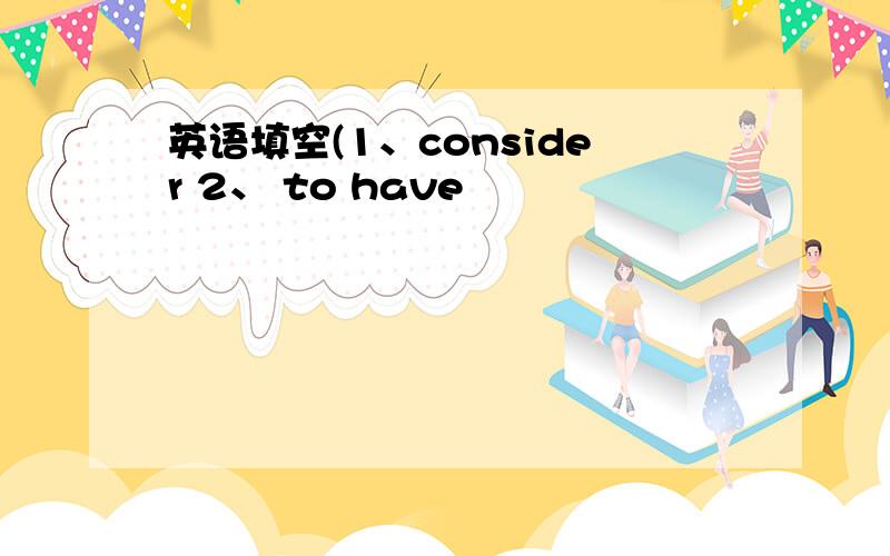 英语填空(1、consider 2、 to have