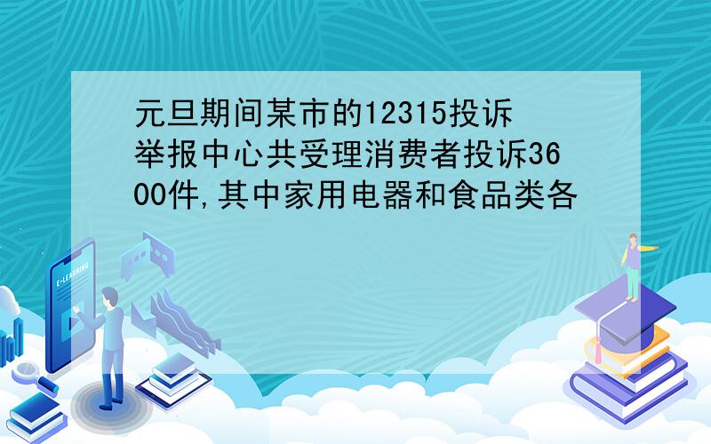 元旦期间某市的12315投诉举报中心共受理消费者投诉3600件,其中家用电器和食品类各