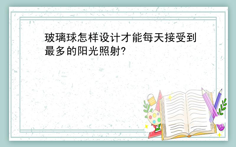 玻璃球怎样设计才能每天接受到最多的阳光照射?