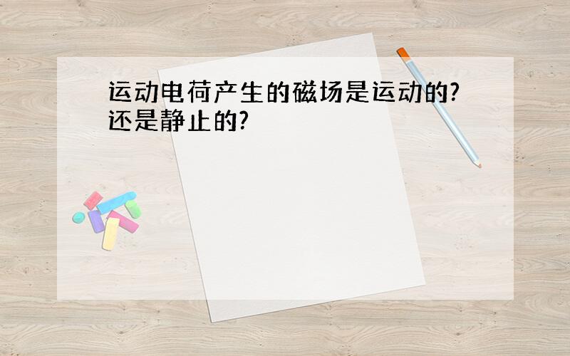 运动电荷产生的磁场是运动的?还是静止的?