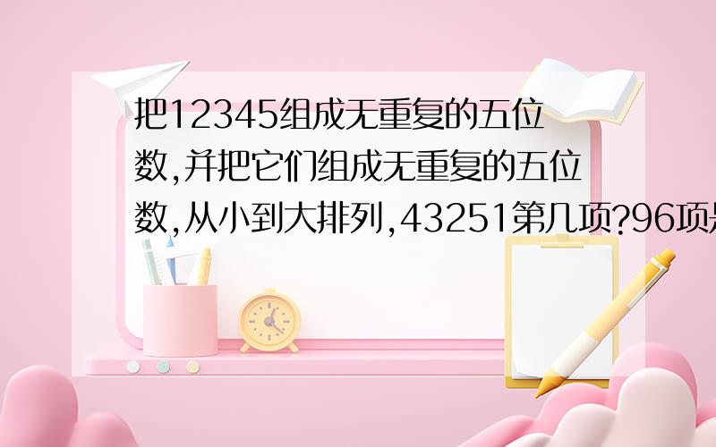 把12345组成无重复的五位数,并把它们组成无重复的五位数,从小到大排列,43251第几项?96项是多少?求各项和?