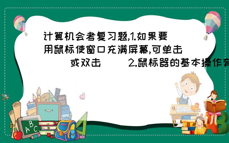 计算机会考复习题,1.如果要用鼠标使窗口充满屏幕,可单击（ ）或双击（ ）2.鼠标器的基本操作有（ ）、（ ）、（ ）、