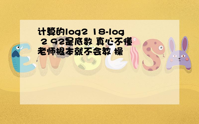 计算的log2 18-log 2 92是底数 真心不懂 老师根本就不会教 操