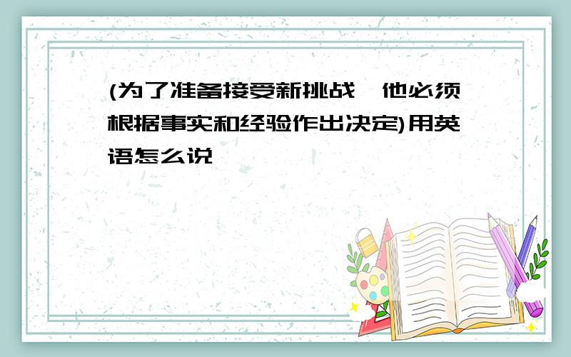 (为了准备接受新挑战,他必须根据事实和经验作出决定)用英语怎么说