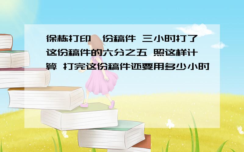 徐栋打印一份稿件 三小时打了这份稿件的六分之五 照这样计算 打完这份稿件还要用多少小时