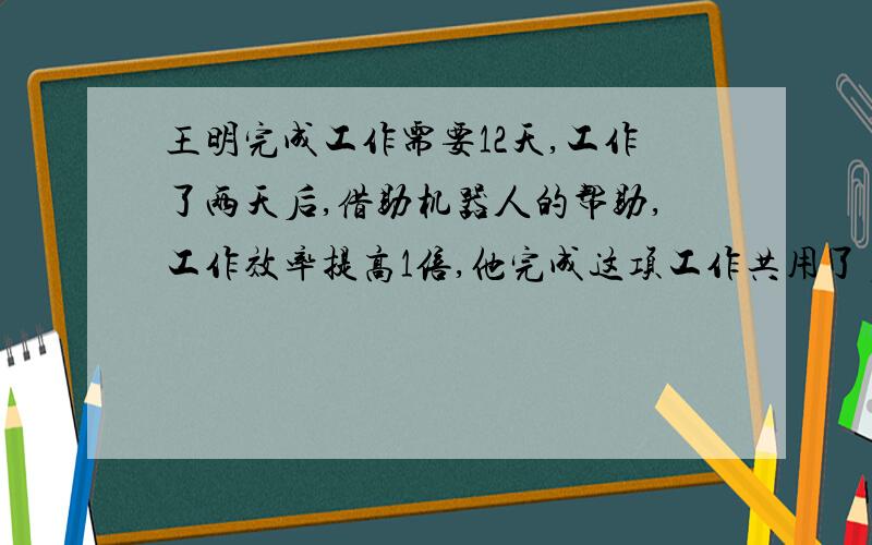 王明完成工作需要12天,工作了两天后,借助机器人的帮助,工作效率提高1倍,他完成这项工作共用了多少天