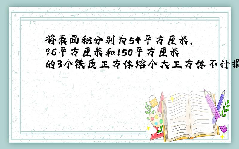 将表面积分别为54平方厘米,96平方厘米和150平方厘米的3个铁质正方体熔个大正方体不计损耗,体积为多少?