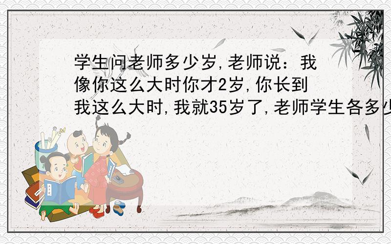 学生问老师多少岁,老师说：我像你这么大时你才2岁,你长到我这么大时,我就35岁了,老师学生各多少岁?