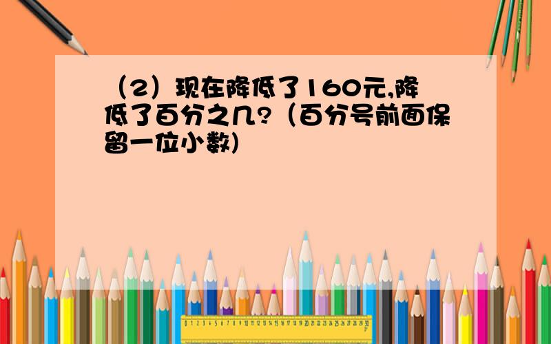 （2）现在降低了160元,降低了百分之几?（百分号前面保留一位小数)